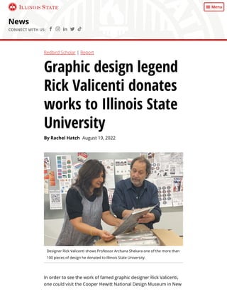 News
CONNECT WITH US:     
Designer Rick Valicenti shows Professor Archana Shekara one of the more than
100 pieces of design he donated to Illinois State University.
In order to see the work of famed graphic designer Rick Valicenti,
one could visit the Cooper Hewitt National Design Museum in New
Redbird Scholar | Report
Graphic design legend
Rick Valicenti donates
works to Illinois State
University
By Rachel Hatch August 19, 2022
Illinois State Menu
 