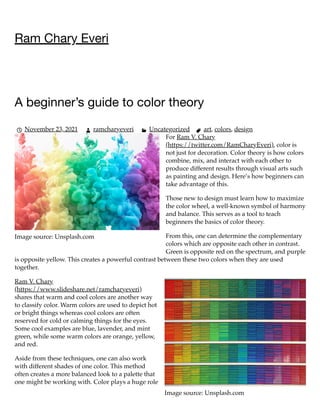 Image source: Unsplash.com
Image source: Unsplash.com
Ram Chary Everi
A beginner’s guide to color theory
November 23, 2021 ramcharyeveri 
 Uncategorized art, colors, design
For Ram V. Chary
(https://twitter.com/RamCharyEveri), color is
not just for decoration. Color theory is how colors
combine, mix, and interact with each other to
produce different results through visual arts such
as painting and design. Here’s how beginners can
take advantage of this.
Those new to design must learn how to maximize
the color wheel, a well-known symbol of harmony
and balance. This serves as a tool to teach
beginners the basics of color theory.
From this, one can determine the complementary
colors which are opposite each other in contrast.
Green is opposite red on the spectrum, and purple
is opposite yellow. This creates a powerful contrast between these two colors when they are used
together.
Ram V. Chary
(https://www.slideshare.net/ramcharyeveri)
shares that warm and cool colors are another way
to classify color. Warm colors are used to depict hot
or bright things whereas cool colors are often
reserved for cold or calming things for the eyes.
Some cool examples are blue, lavender, and mint
green, while some warm colors are orange, yellow,
and red.
Aside from these techniques, one can also work
with different shades of one color. This method
often creates a more balanced look to a palette that
one might be working with. Color plays a huge role
   
 