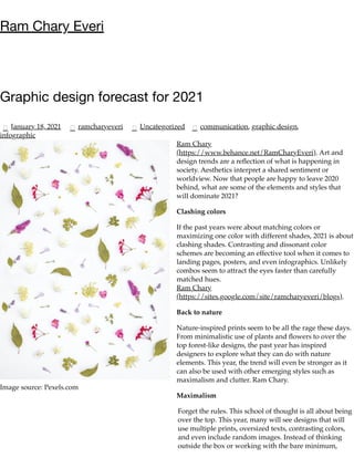 Image source: Pexels.com
Ram Chary Everi
Graphic design forecast for 2021
January 18, 2021 ramcharyeveri Uncategorized communication, graphic design,
infographic
Ram Chary
(https://www.behance.net/RamCharyEveri). Art and
design trends are a reﬂection of what is happening in
society. Aesthetics interpret a shared sentiment or
worldview. Now that people are happy to leave 2020
behind, what are some of the elements and styles that
will dominate 2021?
Clashing colors
If the past years were about matching colors or
maximizing one color with different shades, 2021 is about
clashing shades. Contrasting and dissonant color
schemes are becoming an effective tool when it comes to
landing pages, posters, and even infographics. Unlikely
combos seem to attract the eyes faster than carefully
matched hues.
Ram Chary
(https://sites.google.com/site/ramcharyeveri/blogs).
Back to nature
Nature-inspired prints seem to be all the rage these days.
From minimalistic use of plants and ﬂowers to over the
top forest-like designs, the past year has inspired
designers to explore what they can do with nature
elements. This year, the trend will even be stronger as it
can also be used with other emerging styles such as
maximalism and clutter. Ram Chary.
Maximalism
Forget the rules. This school of thought is all about being
over the top. This year, many will see designs that will
use multiple prints, oversized texts, contrasting colors,
and even include random images. Instead of thinking
outside the box or working with the bare minimum,
 