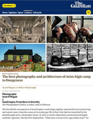 Best culture 2020
The best photography and architecture of 2020: high camp
to Dungeness
Sean O’Hagan and Oliver Wainwright
Sat 26 Dec 2020 09.00 GMT
Photography
Sean O’Hagan
5
Sunil Gupta: From Here to Eternity
The Photographers Gallery, London, until 21 February
The ﬁrst British retrospective of Sunil Gupta’s work brings together material from across his long
and varied career, from the scenes of everyday gay life in New York that he chronicled for his
breakthrough series, Christopher Street, in 1976, to 2008’s elaborately constructed and highly
symbolic vignettes, The New Pre-Raphaelites. “What does it mean to be a gay Indian man?” he
Contribute
News Opinion Sport Culture Lifestyle
 