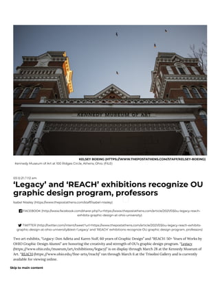 KELSEY BOEING (HTTPS://WWW.THEPOSTATHENS.COM/STAFF/KELSEY-BOEING)
Kennedy Museum of Art at 100 Ridges Circle, Athens, Ohio. (FILE)
03.12.21 / 1:12 am
‘Legacy’ and ‘REACH’ exhibitions recognize OU
graphic design program, professors
Isabel Nissley (https://www.thepostathens.com/staff/isabel-nissley)
 FACEBOOK (http://www.facebook.com/sharer.php?u=https://www.thepostathens.com/article/2021/03/ou-legacy-reach-
exhibits-graphic-design-at-ohio-university)
 TWITTER (http://twitter.com/intent/tweet?url=https://www.thepostathens.com/article/2021/03/ou-legacy-reach-exhibits-
graphic-design-at-ohio-university&text=‘Legacy’ and ‘REACH’ exhibitions recognize OU graphic design program, professors)
Two art exhibits, “Legacy: Don Adleta and Karen Nulf, 60 years of Graphic Design” and “REACH: 50+ Years of Works by
OHIO Graphic Design Alumni” are honoring the creativity and strength of OU’s graphic design program. “Legacy
(https:/
/www.ohio.edu/museum/art/exhibitions/legacy)” is on display through March 28 at the Kennedy Museum of
Art. “REACH (https:/
/www.ohio.edu/ ne-arts/reach)” ran through March 6 at the Trisolini Gallery and is currently
available for viewing online.
Skip to main content
 
