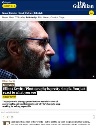 Elliott Erwitt
Interview
The 92 year old photographer discusses a storied career of
capturing big and small moments and why he’s happy to keep
working for as long as possible
Mon 9 Nov 2020 15.58 GMT
3
Elliott Erwitt: 'Photography is pretty simple. You just
react to what you see'
Nadja Sayej
lliott Erwitt is a man of few words – but to get the 92-year-old photographer talking,
Support us
Books Music TV & radio Art & design Film Games Classical Stage
News Opinion Sport Culture Lifestyle
Sign in
 