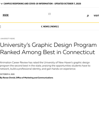 CAMPUS REOPENING AND COVID-19 INFORMATION - UPDATED OCTOBER 7, 2020

MAIN
 NEWS (/NEWS/)
UNIVERSITY NEWS
University’s Graphic Design Program
Ranked Among Best in Connecticut
Animation Career Review has rated the University of New Haven’s graphic design
program the second best in the state, praising the opportunities students have to
network, build a professional identity, and gain hands-on experience.
OCTOBER 6, 2020
By Renee Chmiel, O ce of Marketing and Communications
(/)
VISIT
 