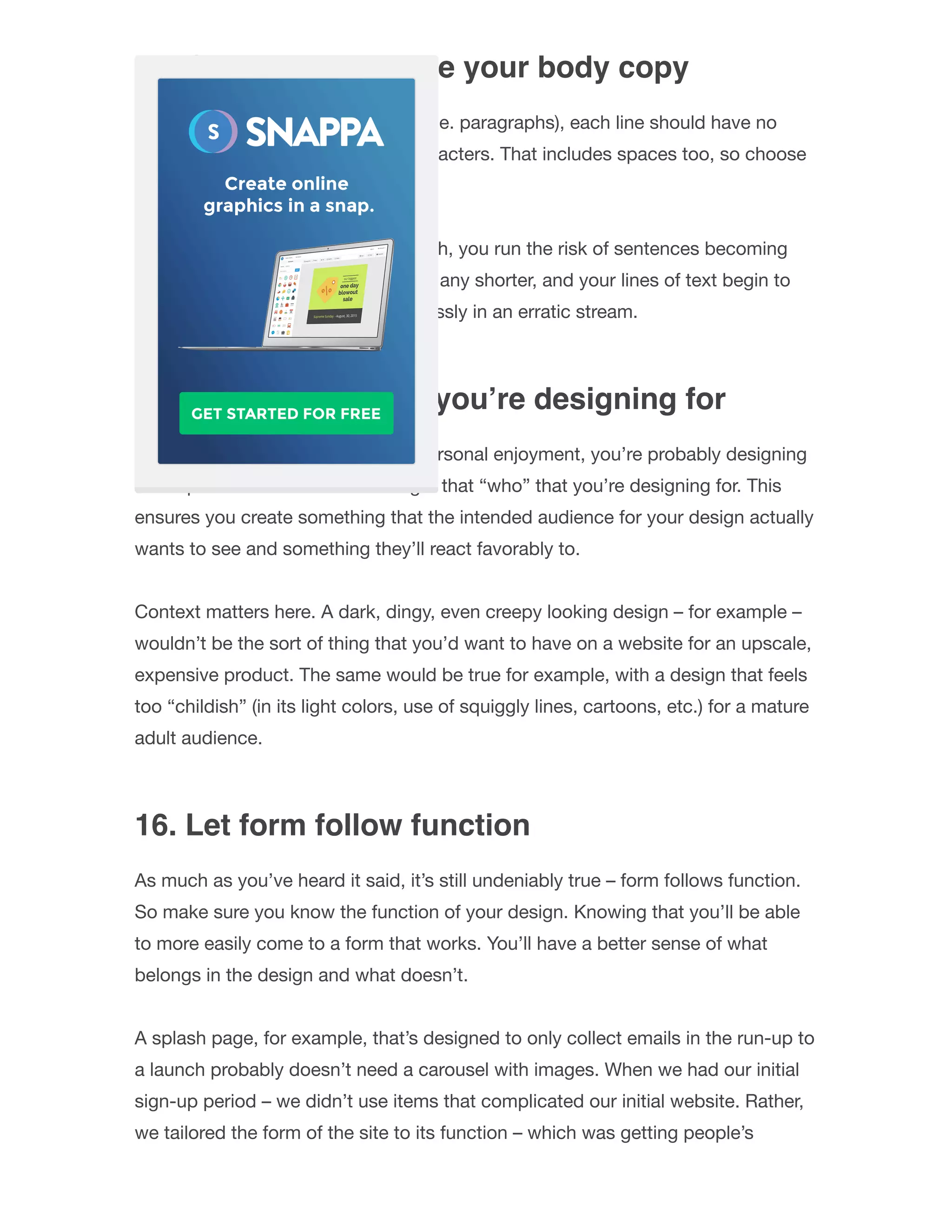 14. Carefully structure your body copy
Whenever you have a body of text (i.e. paragraphs), each line should have no
more than approximately 30-40 characters. That includes spaces too, so choose
carefully.
If you exceed this approximate length, you run the risk of sentences becoming
hard for readers to get through. And any shorter, and your lines of text begin to
resemble Tetris pieces, falling carelessly in an erratic stream.
15. Think about who you’re designing for
Unless this is purely for your own personal enjoyment, you’re probably designing
for a speciﬁc audience. Never forget that “who” that you’re designing for. This
ensures you create something that the intended audience for your design actually
wants to see and something they’ll react favorably to.
Context matters here. A dark, dingy, even creepy looking design – for example –
wouldn’t be the sort of thing that you’d want to have on a website for an upscale,
expensive product. The same would be true for example, with a design that feels
too “childish” (in its light colors, use of squiggly lines, cartoons, etc.) for a mature
adult audience.
16. Let form follow function
As much as you’ve heard it said, it’s still undeniably true – form follows function.
So make sure you know the function of your design. Knowing that you’ll be able
to more easily come to a form that works. You’ll have a better sense of what
belongs in the design and what doesn’t.
A splash page, for example, that’s designed to only collect emails in the run-up to
a launch probably doesn’t need a carousel with images. When we had our initial
sign-up period – we didn’t use items that complicated our initial website. Rather,
we tailored the form of the site to its function – which was getting people’s
 