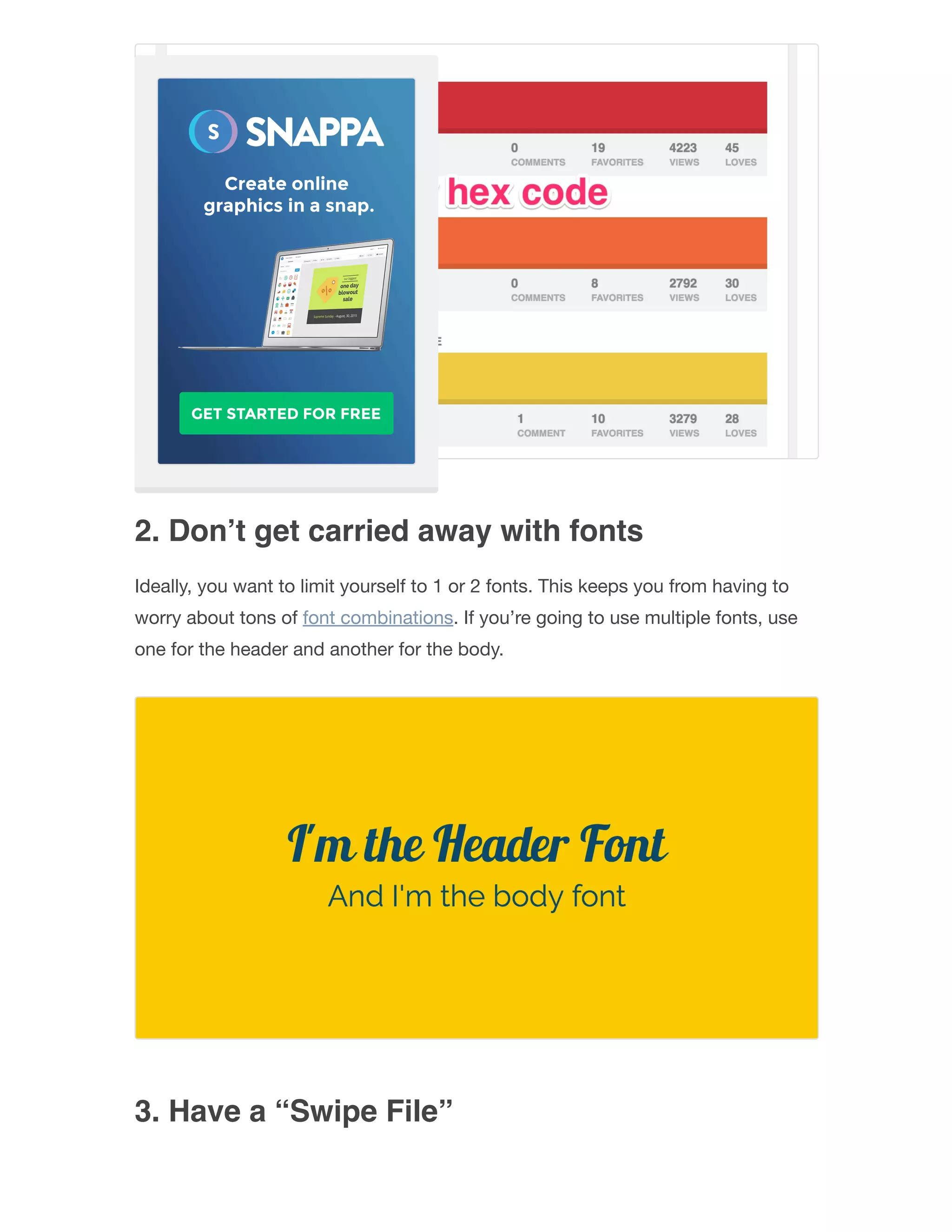 2. Don’t get carried away with fonts
Ideally, you want to limit yourself to 1 or 2 fonts. This keeps you from having to
worry about tons of font combinations. If you’re going to use multiple fonts, use
one for the header and another for the body.
3. Have a “Swipe File”
 