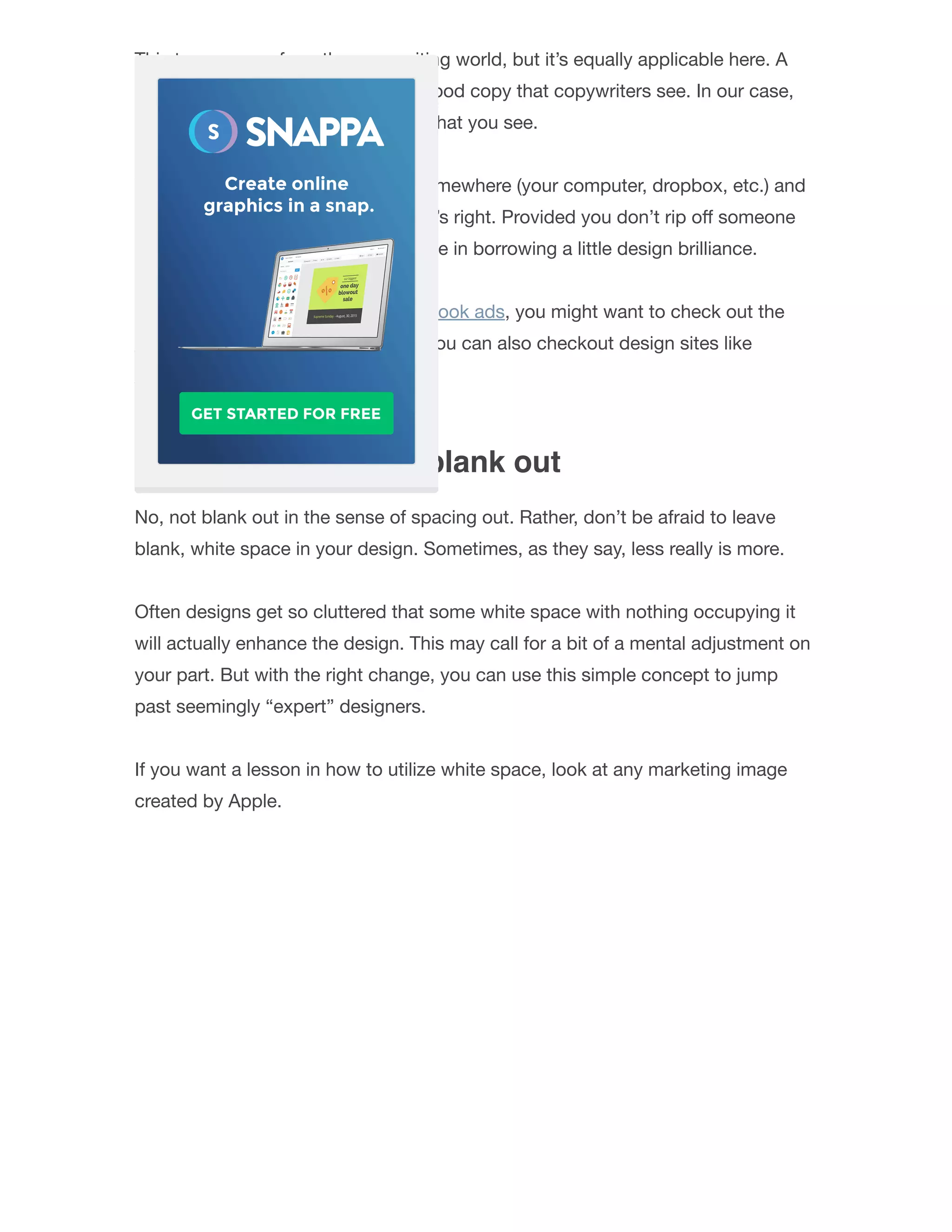 This term comes from the copywriting world, but it’s equally applicable here. A
“Swipe File” refers to instances of good copy that copywriters see. In our case,
it’ll mean instances of good design that you see.
Take those examples, store them somewhere (your computer, dropbox, etc.) and
then bring them back when the time’s right. Provided you don’t rip oﬀ someone
else in their entirety, there’s no shame in borrowing a little design brilliance.
If you’re designing images for Facebook ads, you might want to check out the
AdEspresso Facebook Ad Gallery. You can also checkout design sites like
Dribbble and Behance.
4. Don’t be afraid to blank out
No, not blank out in the sense of spacing out. Rather, don’t be afraid to leave
blank, white space in your design. Sometimes, as they say, less really is more.
Often designs get so cluttered that some white space with nothing occupying it
will actually enhance the design. This may call for a bit of a mental adjustment on
your part. But with the right change, you can use this simple concept to jump
past seemingly “expert” designers.
If you want a lesson in how to utilize white space, look at any marketing image
created by Apple.
 