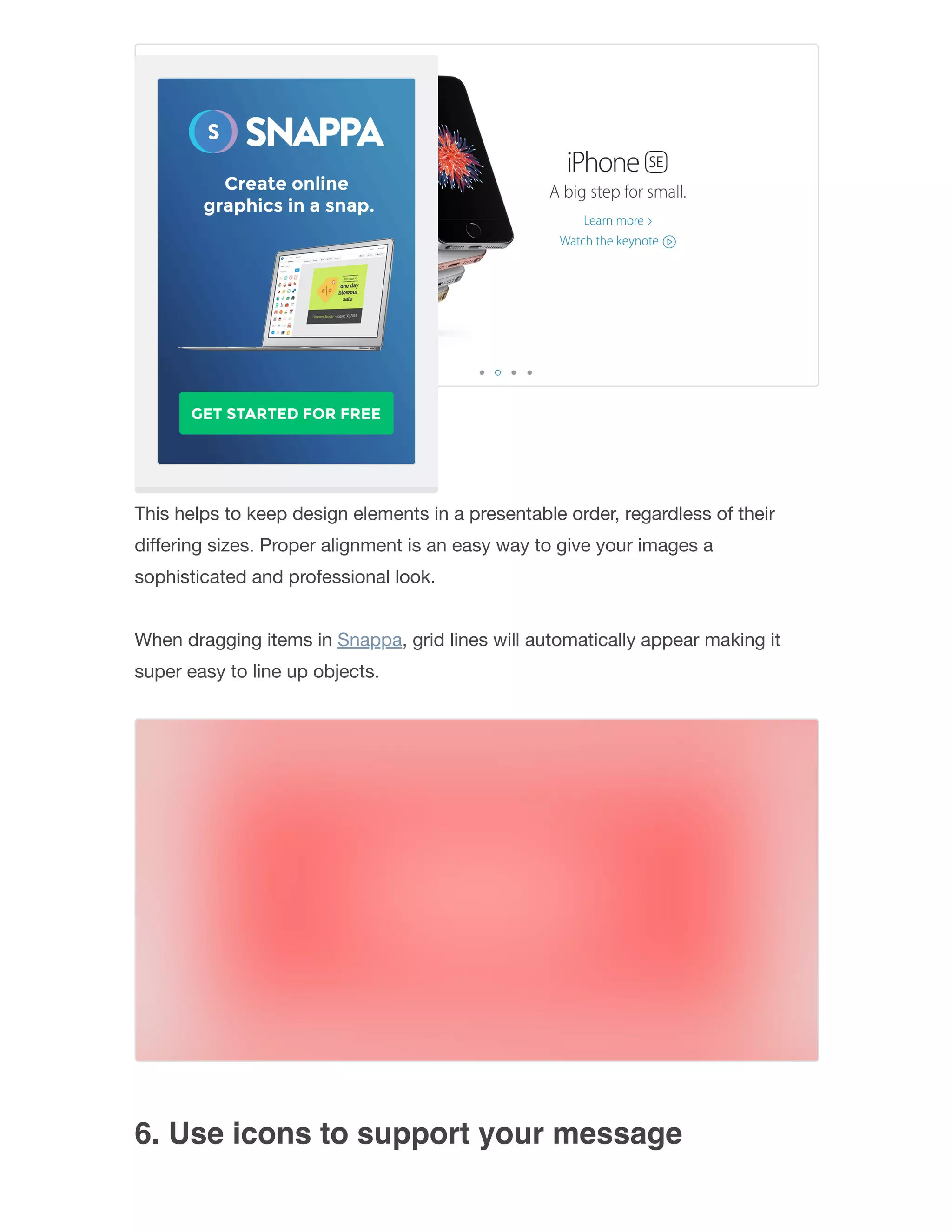 5. Align your objects
This helps to keep design elements in a presentable order, regardless of their
diﬀering sizes. Proper alignment is an easy way to give your images a
sophisticated and professional look.
When dragging items in Snappa, grid lines will automatically appear making it
super easy to line up objects.
6. Use icons to support your message
 