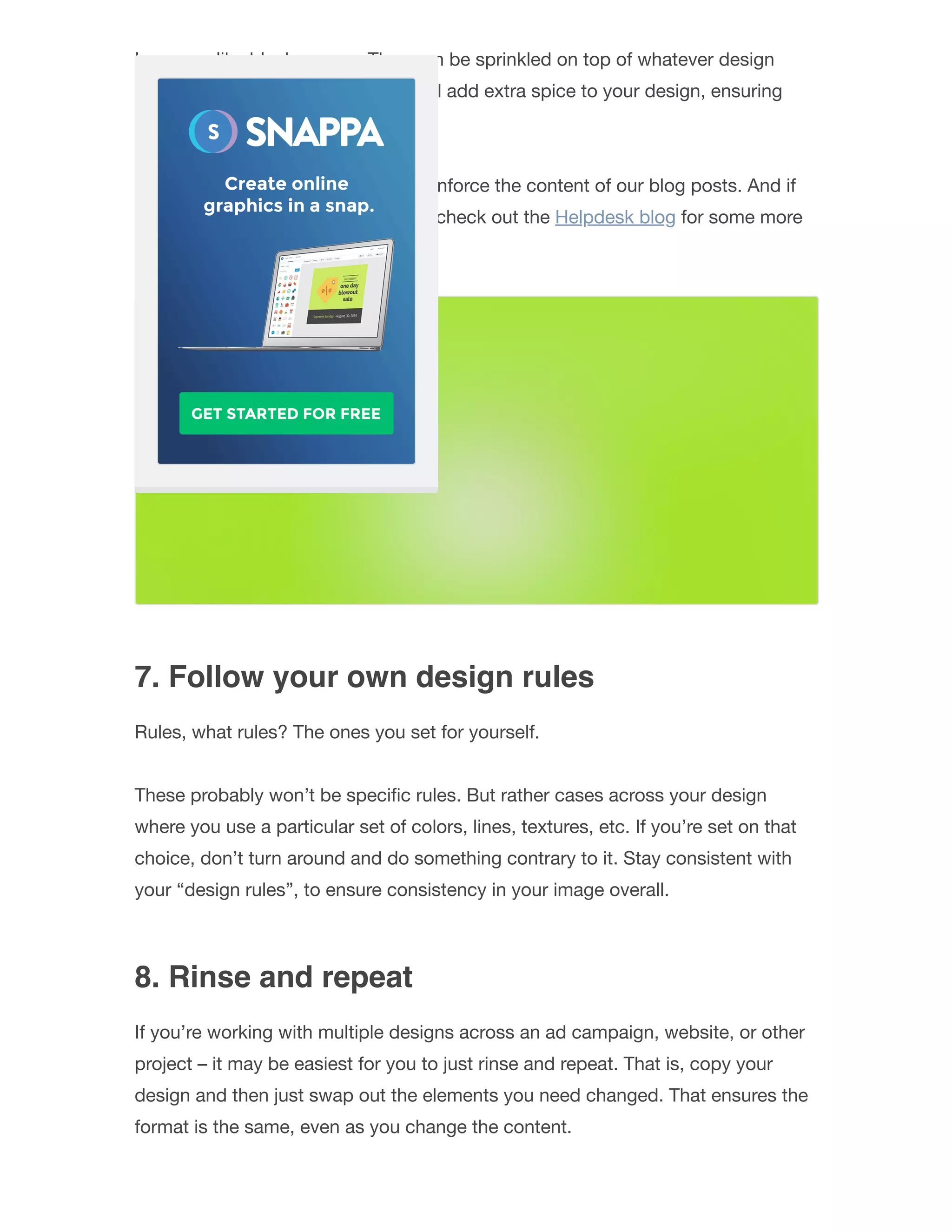Icons are like black pepper. They can be sprinkled on top of whatever design
you’re cooking up. And the icons will add extra spice to your design, ensuring
that it “tastes” great.
We use icons quite extensively to reinforce the content of our blog posts. And if
you want to learn from the masters, check out the Helpdesk blog for some more
inspiration.
7. Follow your own design rules
Rules, what rules? The ones you set for yourself.
These probably won’t be speciﬁc rules. But rather cases across your design
where you use a particular set of colors, lines, textures, etc. If you’re set on that
choice, don’t turn around and do something contrary to it. Stay consistent with
your “design rules”, to ensure consistency in your image overall.
8. Rinse and repeat
If you’re working with multiple designs across an ad campaign, website, or other
project – it may be easiest for you to just rinse and repeat. That is, copy your
design and then just swap out the elements you need changed. That ensures the
format is the same, even as you change the content.
 