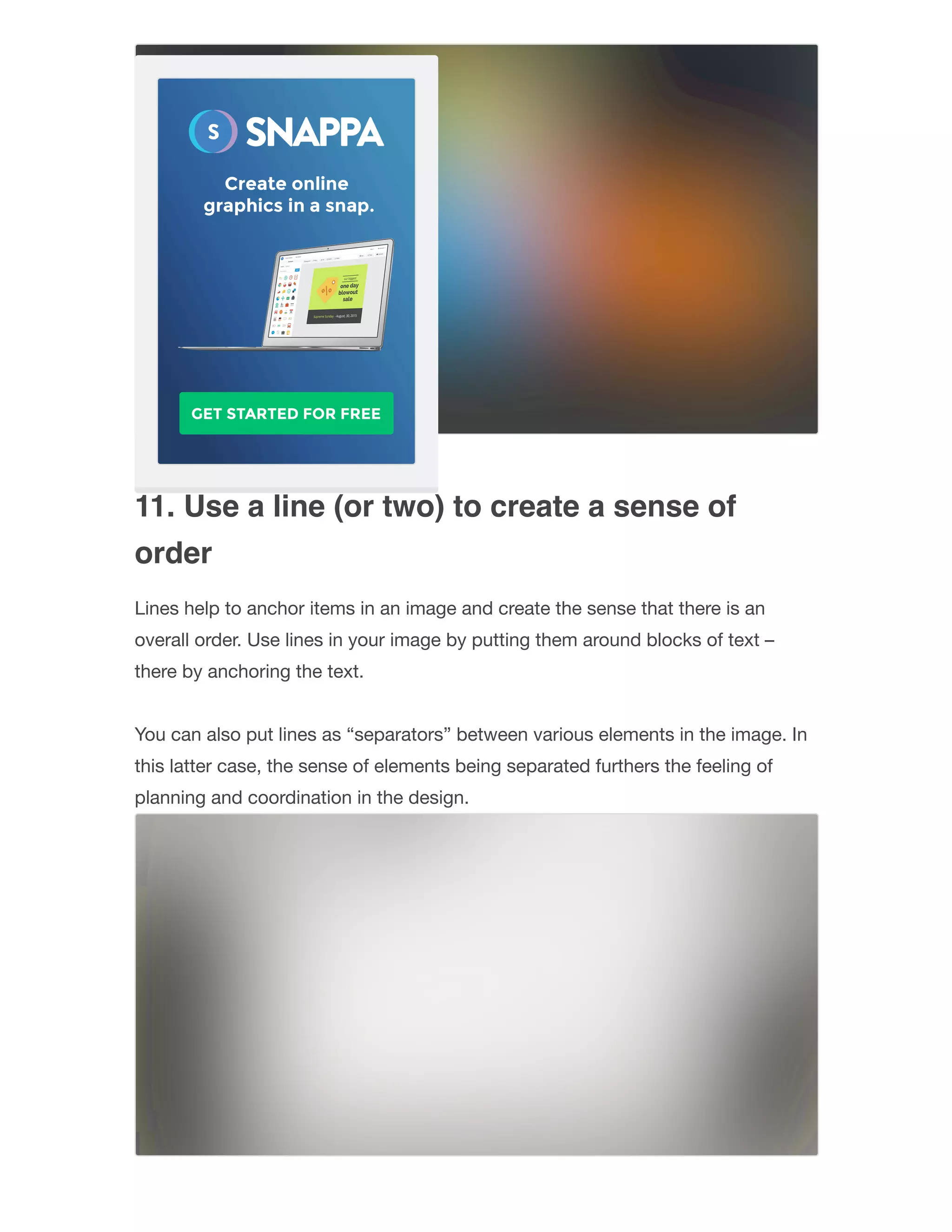 11. Use a line (or two) to create a sense of
order
Lines help to anchor items in an image and create the sense that there is an
overall order. Use lines in your image by putting them around blocks of text –
there by anchoring the text.
You can also put lines as “separators” between various elements in the image. In
this latter case, the sense of elements being separated furthers the feeling of
planning and coordination in the design.  
 