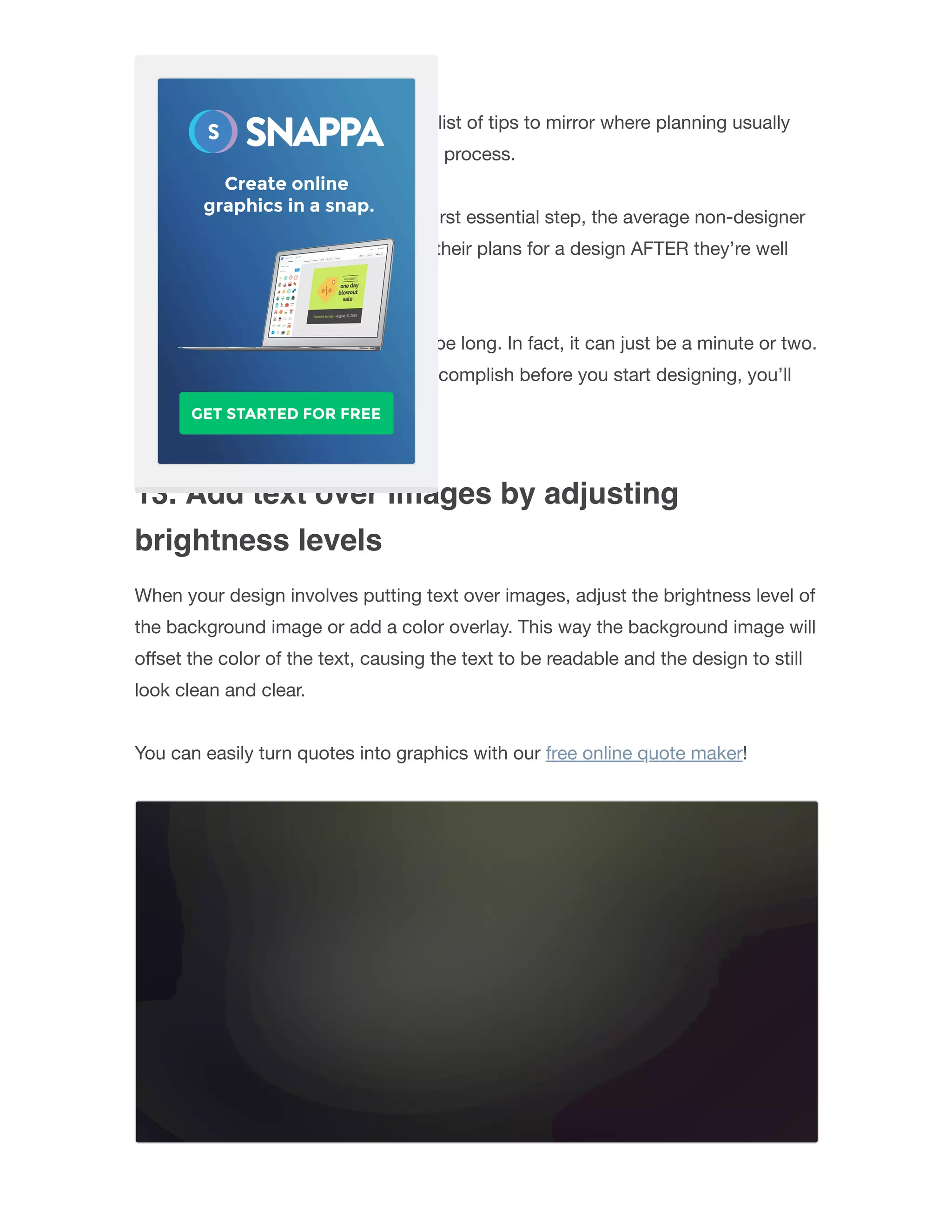 12. Plan your design
We put this tip mid-way through the list of tips to mirror where planning usually
falls in most people’s graphic design process.
Rather than having planning as the ﬁrst essential step, the average non-designer
only begins to think seriously about their plans for a design AFTER they’re well
into the design process.
The planning stage doesn’t need to be long. In fact, it can just be a minute or two.
But if you know what you want to accomplish before you start designing, you’ll
get things done much quicker.
13. Add text over images by adjusting
brightness levels
When your design involves putting text over images, adjust the brightness level of
the background image or add a color overlay. This way the background image will
oﬀset the color of the text, causing the text to be readable and the design to still
look clean and clear.
You can easily turn quotes into graphics with our free online quote maker!
 