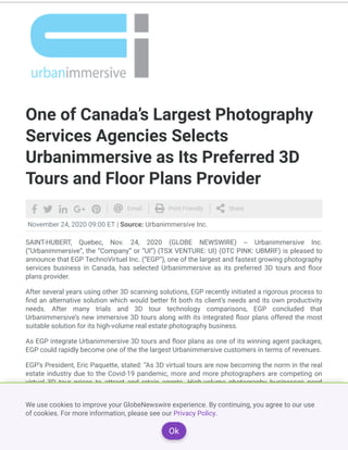 One of Canada’s Largest Photography
Services Agencies Selects
Urbanimmersive as Its Preferred 3D
Tours and Floor Plans Provider
November 24, 2020 09:00 ET | Source: Urbanimmersive Inc.
SAINT-HUBERT, Quebec, Nov. 24, 2020 (GLOBE NEWSWIRE) -- Urbanimmersive Inc.
(“Urbanimmersive”, the “Company” or “UI”) (TSX VENTURE: UI) (OTC PINK: UBMRF) is pleased to
announce that EGP TechnoVirtuel Inc. (“EGP”), one of the largest and fastest growing photography
services business in Canada, has selected Urbanimmersive as its preferred 3D tours and oor
plans provider.
After several years using other 3D scanning solutions, EGP recently initiated a rigorous process to
nd an alternative solution which would better t both its client’s needs and its own productivity
needs. After many trials and 3D tour technology comparisons, EGP concluded that
Urbanimmersive’s new immersive 3D tours along with its integrated oor plans offered the most
suitable solution for its high-volume real estate photography business.
As EGP integrate Urbanimmersive 3D tours and oor plans as one of its winning agent packages,
EGP could rapidly become one of the the largest Urbanimmersive customers in terms of revenues.
EGP’s President, Eric Paquette, stated: “As 3D virtual tours are now becoming the norm in the real
estate industry due to the Covid-19 pandemic, more and more photographers are competing on
virtual 3D tour prices to attract and retain agents. High-volume photography businesses need
greater production e ciency in shootings, faster delivery time, appropriate margins and added
value to stay competitive. Urbanimmersive has proved to exceed all these criteria thanks to their
very unique platform integrating customized and branded property websites, 3D tours, 3D Pocket
WebsitesTM and integrated oor plans.”
As clari cation, real estate 3D tours can be produced using two categories of equipment: 3D
scanners and 360 cameras. 3D scanners use laser and/or infrared systems enabling automated
       Email Print Friendly Share
We use cookies to improve your GlobeNewswire experience. By continuing, you agree to our use
of cookies. For more information, please see our Privacy Policy.
Ok
 