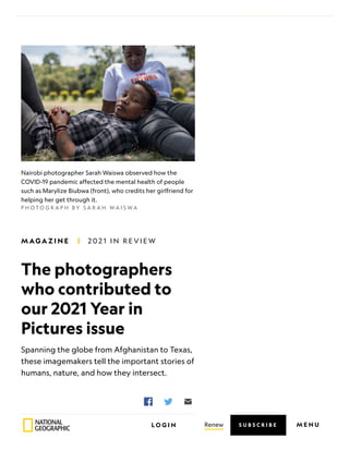 The photographers
who contributed to
our 2021 Year in
Pictures issue
Spanning the globe from Afghanistan to Texas,
these imagemakers tell the important stories of
humans, nature, and how they intersect.
P H O T O G R A P H B Y S A R A H W A I S W A
Nairobi photographer Sarah Waiswa observed how the
COVID-19 pandemic affected the mental health of people
such as Marylize Biubwa (front), who credits her girlfriend for
helping her get through it.
P U B L I S H E D D E C E M B E R
9, 2 0 2 1
• 4 M I N
R E A D
M AG A Z I N E 2 0 2 1 I N R E V I E W
Renew
L O G I N M E N U
S U B S C R I B E
 