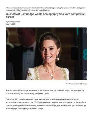 https://www.celebretainment.com/celebrities/duchess-of-cambridge-wants-photography-tips-from-competition-
ﬁnalist/article_139a71fe-0004-5471-8956-817e1d2622ad.html
Duchess of Cambridge wants photography tips from competition
ﬁnalist
By Celebretainment
May 11, 2021
TownNews.com Content Exchange
The Duchess of Cambridge asked one of the ﬁnalists from her Hold Still project for photography
tips after praising her "fantastically composed" entry.
Catherine, 39, hosted a photography project last year in which people entered snaps that
encapsulated their 2020 amid the COVID-19 pandemic, and in a new video posted to the YouTube
channel she shares with her husband, the Duke of Cambridge, she asked ﬁnalist Niaz Maleknia for
some key tips on snapping the perfect image.
 