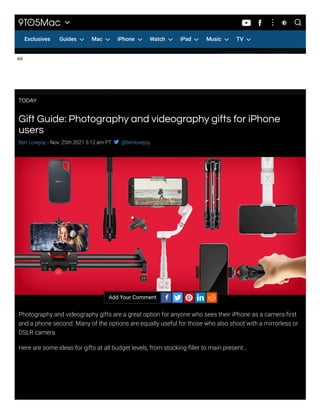 Gift Guide: Photography and videography gifts for iPhone
users
AD
Ben Lovejoy - Nov. 25th 2021 5:12 am PT  @benlovejoy
Photography and videography gifts are a great option for anyone who sees their iPhone as a camera first
and a phone second. Many of the options are equally useful for those who also shoot with a mirrorless or
DSLR camera.
Here are some ideas for gifts at all budget levels, from stocking-filler to main present…
Add Your Comment


    
TODAY

 
 
 
 
 
 

Exclusives Guides Mac iPhone Watch iPad Music TV


 