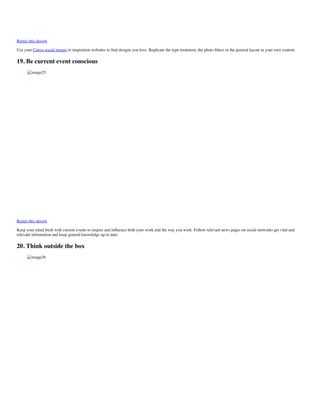 Remix this design
Use your Canva social stream or inspiration websites to ﬁnd designs you love. Replicate the type treatment, the photo ﬁlters or the general layout in your own content.
19. Be current event conscious
image25
Remix this design
Keep your mind fresh with current events to inspire and inﬂuence both your work and the way you work. Follow relevant news pages on social networks get vital and
relevant information and keep general knowledge up to date.
20. Think outside the box
image26
 