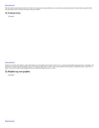 Remix this design
The most creative people think outside the box. Don’t use the typical icons and symbols you see everywhere to represent your topic. Research, sketch, and print to ﬁnd
new and original icons to visually communicate with your audience.
21. Contrast is key
image01
Remix this design
Contrast is one of the most imperative parts of the design for mood, legibility and to make it stand out. Use a contrasting color palette background, fonts, and graphics. Use
photo ﬁlters to enhance the positive/negative space in an image and apply black or white to copy to create optimum contrast against a background image. A good rule of
thumb is if you have a light colored background then you should use a dark font (and vice versa).
22. Brighten up your graphics
image02
Remix this design
 