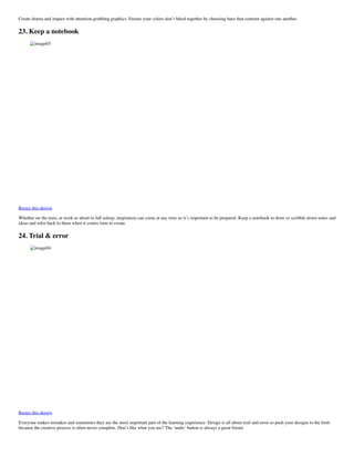 Create drama and impact with attention-grabbing graphics. Ensure your colors don’t bleed together by choosing hues that contrast against one another.
23. Keep a notebook
image03
Remix this design
Whether on the train, at work or about to fall asleep, inspiration can come at any time so it’s important to be prepared. Keep a notebook to draw or scribble down notes and
ideas and refer back to them when it comes time to create.
24. Trial & error
image04
Remix this design
Everyone makes mistakes and sometimes they are the most important part of the learning experience. Design is all about trial and error so push your designs to the limit
because the creative process is often never complete. Don’t like what you see? The ‘undo’ button is always a great friend.
 