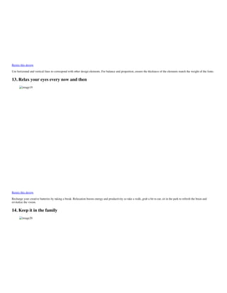 Remix this design
Use horizontal and vertical lines to correspond with other design elements. For balance and proportion, ensure the thickness of the elements match the weight of the fonts.
13. Relax your eyes every now and then
image19
Remix this design
Recharge your creative batteries by taking a break. Relaxation boosts energy and productivity so take a walk, grab a bit to eat, sit in the park to refresh the brain and
revitalize the vision.
14. Keep it in the family
image20
 