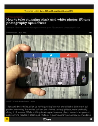 MASTERING PHOTOGRAPHY
How to take stunning black and white photos: iPhone
photography tips & tricks
Take the best black and white photos with your iPhone with these helpful tips.
CHRISTINE CHAN 6 Jan 2020  3
Source: Christine Romero-Chan / iMore
Thanks to the iPhone, all of us have quite a powerful and capable camera in our
pocket every day. But as we pull out our iPhone to snap photos, we're probably
doing it all in color. While nothing is wrong with a color photo, sometimes you can
get stunning results in black and white, or it can transform an otherwise mundane
picture into something extraordinary. Regardless, shooting in black and white can
   
Top-rated option: Save 49% on 15 months of ExpressVPN

 