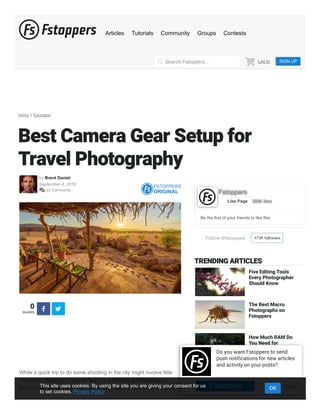 Home Education
Best Camera Gear Setup for
Travel Photography
by Brent Daniel
September 4, 2019
 22 Comments
FSTOPPERS
ORIGINAL
0
SHARES
 
While a quick trip to do some shooting in the city might involve little
more than throwing a body or two in a duffel bag and heading out —
an odd overlap with your average serial killer’s check list — heading
Follow @fstoppers 473K followers
Be the ﬁrst of your friends to like this
FstoppersFstoppers
383K likes383K likesLike Page
TRENDING ARTICLES
Five Editing Tools
Every Photographer
Should Know
The Best Macro
Photographs on
Fstoppers
How Much RAM Do
You Need for
Lightroom?
Want to Shoot Fall
Colors? Use These
Guides to Pick the
Perfect Time
Log In SIGN UPSearch Fstoppers...
Articles Tutorials Community Groups Contests
Do you want Fstoppers to send
push notifications for new articles
and activity on your posts?
No Thanks SUBSCRIBEThis site uses cookies. By using the site you are giving your consent for us
to set cookies. Privacy Policy
OK
 