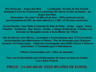    Ilha Particular – Angra dos Reis         Localização: Na baia da Ilha Grande , Afastada 2,3 km do Continente e a Somente 80 metros da Ilha da Gipóia , em Angra dos Reis.  Dimensões: Um total 114.000 m2 de área , 100% particular,sendo aproximadamente 99% de mata atlântica e 1.380  m2 de área construída.       Acomodações: Casa Sede Composta de Sala de Estar , Jantar , Jogos , Home Theather , Academia , Spa, Sauna , Úmida , e Adega Subterrânea  5 Suítes com Arandas em Bangalôs sendo a Suíte Máster de 135m2.       Vila de Serviço com Oficina  Lavanderia e Acomodações para 12 Funcionários Acomodações para Marinheiros e Pilotos.  Pier de Atracação para Qualquer Tamanho de Embarcação.  .Heliponto Homologado pela ANAC Diurno e Noturno (iluminado)  5 Toneladas para 2 Helicópteros .       Trilhas e Caminhadas com  2,6km de extensão .        Píer com Profundidade para Embarcações de todos os tipos de Calado.   Luz e Água Potável.      PREÇO:  (12.000.000,00  DOZE MILHÕES DE EUROS)   