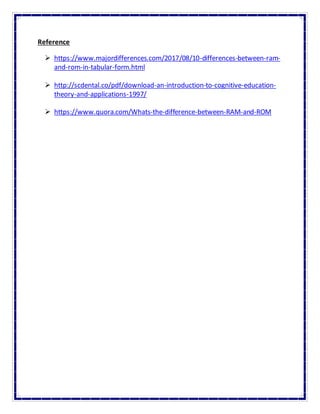 Reference
 https://www.majordifferences.com/2017/08/10-differences-between-ram-
and-rom-in-tabular-form.html
 http://scdental.co/pdf/download-an-introduction-to-cognitive-education-
theory-and-applications-1997/
 https://www.quora.com/Whats-the-difference-between-RAM-and-ROM
 