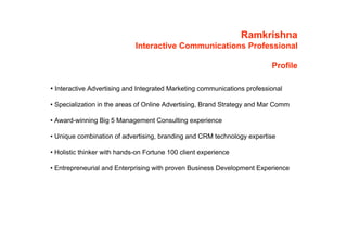 Ramkrishna
                             Interactive Communications Professional

                                                                          Profile

• Interactive Advertising and Integrated Marketing communications professional

• Specialization in the areas of Online Advertising, Brand Strategy and Mar Comm

• Award-winning Big 5 Management Consulting experience

• Unique combination of advertising, branding and CRM technology expertise

• Holistic thinker with hands-on Fortune 100 client experience

• Entrepreneurial and Enterprising with proven Business Development Experience