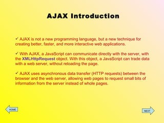 AJAX Introduction AJAX is not a new programming language, but a new technique for creating better, faster, and more interactive web applications. With AJAX, a JavaScript can communicate directly with the server, with the  XMLHttpRequest  object. With this object, a JavaScript can trade data with a web server, without reloading the page. AJAX uses asynchronous data transfer (HTTP requests) between the browser and the web server, allowing web pages to request small bits of information from the server instead of whole pages. HOME NEXT 