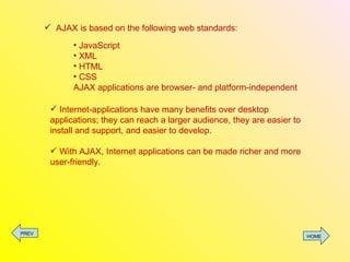 AJAX is based on the following web standards: JavaScript XML HTML CSS AJAX applications are browser- and platform-independent Internet-applications have many benefits over desktop applications; they can reach a larger audience, they are easier to install and support, and easier to develop. With AJAX, Internet applications can be made richer and more user-friendly. PREV HOME 