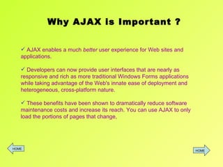 AJAX enables a much  better  user experience for Web sites and applications.  Developers can now provide user interfaces that are nearly as responsive and rich as more traditional Windows Forms applications while taking advantage of the Web's innate ease of deployment and heterogeneous, cross-platform nature.  These benefits have been shown to dramatically reduce software maintenance costs and increase its reach. You can use AJAX to only load the portions of pages that change,  Why AJAX is Important ? HOME HOME 