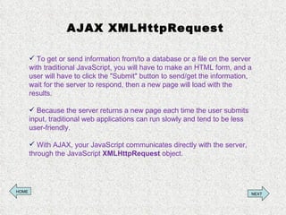 AJAX XMLHttpRequest To get or send information from/to a database or a file on the server with traditional JavaScript, you will have to make an HTML form, and a user will have to click the &quot;Submit&quot; button to send/get the information, wait for the server to respond, then a new page will load with the results.  Because the server returns a new page each time the user submits input, traditional web applications can run slowly and tend to be less user-friendly. With AJAX, your JavaScript communicates directly with the server, through the JavaScript  XMLHttpRequest  object. HOME NEXT 