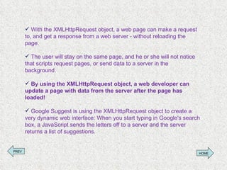 With the XMLHttpRequest object, a web page can make a request to, and get a response from a web server - without reloading the page. The user will stay on the same page, and he or she will not notice that scripts request pages, or send data to a server in the background. By using the XMLHttpRequest object, a web developer can update a page with data from the server after the page has loaded! Google Suggest is using the XMLHttpRequest object to create a very dynamic web interface: When you start typing in Google's search box, a JavaScript sends the letters off to a server and the server returns a list of suggestions. PREV HOME 