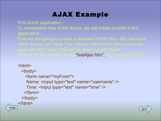 AJAX Example First AJAX application : To understand how AJAX works, we will create a small AJAX application. First we are going to create a standard HTML form with two input fields: Name and Time. The &quot;Name&quot; field will be filled out by the user, and the &quot;Time&quot; field will be filled out with AJAX. The HTML file will be named  &quot;testAjax.htm&quot;,  and it looks like this :  <html>   <body>   <form name=&quot;myForm&quot;>   Name: <input type=&quot;text&quot; name=&quot;username&quot; />   Time: <input type=&quot;text&quot; name=&quot;time&quot; />   </form>   </body> </html> HOME NEXT 