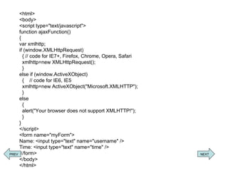 <html> <body> <script type=&quot;text/javascript&quot;> function ajaxFunction() { var xmlhttp; if (window.XMLHttpRequest)   { // code for IE7+, Firefox, Chrome, Opera, Safari    xmlhttp=new XMLHttpRequest();   } else if (window.ActiveXObject)   {  // code for IE6, IE5   xmlhttp=new ActiveXObject(&quot;Microsoft.XMLHTTP&quot;);   } else   {   alert(&quot;Your browser does not support XMLHTTP!&quot;);   } } </script> <form name=&quot;myForm&quot;> Name: <input type=&quot;text&quot; name=&quot;username&quot; /> Time: <input type=&quot;text&quot; name=&quot;time&quot; /> </form> </body> </html> PREV NEXT 