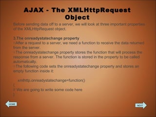 AJAX - The XMLHttpRequest Object Before sending data off to a server, we will look at three important properties of the XMLHttpRequest object. The onreadystatechange property After a request to a server, we need a function to receive the data returned from the server. The onreadystatechange property stores the function that will process the response from a server. The function is stored in the property to be called automatically. The following code sets the onreadystatechange property and stores an empty function inside it: xmlhttp.onreadystatechange=function() { // We are going to write some code here } HOME NEXT 