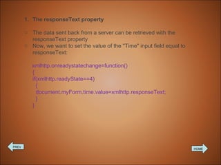 The responseText property The data sent back from a server can be retrieved with the responseText property Now, we want to set the value of the &quot;Time&quot; input field equal to responseText: xmlhttp.onreadystatechange=function() { if(xmlhttp.readyState==4)   {   document.myForm.time.value=xmlhttp.responseText;   } } PREV HOME 