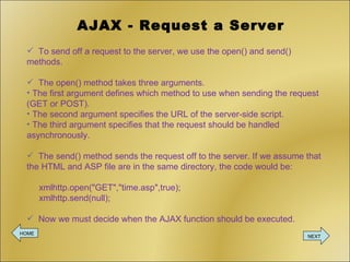 AJAX - Request a Server To send off a request to the server, we use the open() and send() methods. The open() method takes three arguments.  The first argument defines which method to use when sending the request (GET or POST). The second argument specifies the URL of the server-side script.  The third argument specifies that the request should be handled asynchronously. The send() method sends the request off to the server. If we assume that the HTML and ASP file are in the same directory, the code would be:  xmlhttp.open(&quot;GET&quot;,&quot;time.asp&quot;,true);   xmlhttp.send(null); Now we must decide when the AJAX function should be executed. HOME NEXT 