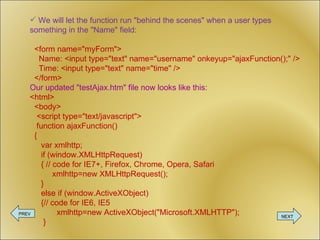 We will let the function run &quot;behind the scenes&quot; when a user types something in the &quot;Name&quot; field: <form name=&quot;myForm&quot;>   Name: <input type=&quot;text&quot; name=&quot;username&quot; onkeyup=&quot;ajaxFunction();&quot; />   Time: <input type=&quot;text&quot; name=&quot;time&quot; />   </form> Our updated &quot;testAjax.htm&quot; file now looks like this: <html>   <body>   <script type=&quot;text/javascript&quot;>   function ajaxFunction()   {   var xmlhttp;   if (window.XMLHttpRequest)    { // code for IE7+, Firefox, Chrome, Opera, Safari    xmlhttp=new XMLHttpRequest();    }   else if (window.ActiveXObject)    {// code for IE6, IE5    xmlhttp=new ActiveXObject(&quot;Microsoft.XMLHTTP&quot;);    } PREV NEXT 