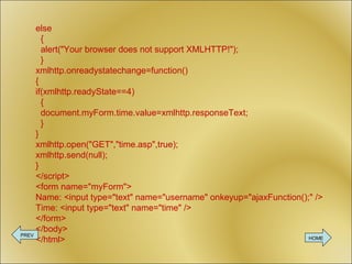 else   {   alert(&quot;Your browser does not support XMLHTTP!&quot;);   } xmlhttp.onreadystatechange=function() { if(xmlhttp.readyState==4)   {   document.myForm.time.value=xmlhttp.responseText;   } } xmlhttp.open(&quot;GET&quot;,&quot;time.asp&quot;,true); xmlhttp.send(null); } </script> <form name=&quot;myForm&quot;> Name: <input type=&quot;text&quot; name=&quot;username&quot; onkeyup=&quot;ajaxFunction();&quot; /> Time: <input type=&quot;text&quot; name=&quot;time&quot; /> </form> </body> </html> PREV HOME 