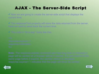 AJAX - The Server-Side Script Now we are going to create the server-side script that displays the current time. The responseText property will store the data returned from the server. Here we want to send back the current time. The code in &quot;time.asp&quot; looks like this: <% response.expires=-1 response.write(time) %> Note:  The response.expires command sets how long time (in minutes) a page will be cached on a browser before it expires. If a user returns to the same page before it expires, the cached version is displayed. response.expires=-1 indicates that the page will never be cached. PREV NEXT 