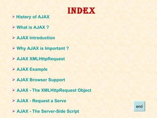 INDEX History of AJAX  What is AJAX ?  AJAX Introduction  Why AJAX is Important ? AJAX  XMLHttpRequest AJAX Example AJAX Browser Support AJAX - The  XMLHttpRequest  Object AJAX - Request a Serve AJAX - The Server-Side Script end 