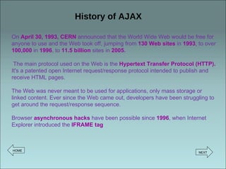 History of AJAX On  April 30, 1993, CERN  announced that the World Wide Web would be free for anyone to use and the Web took off, jumping from  130 Web sites   in  1993 ,  to over  100,000   in  1996 , to  11.5 billion  sites in  2005 . The main protocol used on the Web is the  Hypertext Transfer Protocol (HTTP).  It's a patented open Internet request/response protocol intended to publish and receive HTML pages.  The Web was never meant to be used for applications, only mass storage or linked content. Ever since the Web came out, developers have been struggling to get around the request/response sequence. Browser  asynchronous hacks  have been possible since  1996 , when Internet Explorer introduced the  IFRAME tag HOME NEXT 