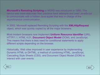 Microsoft's Remoting Scripting   or MSRS was introduced in 1998. This device was more elaborate than previous hack attempts and used JavaScript to communicate with a hidden Java applet that was in charge of the asynchronous communication. In 2002, Microsoft replaced Remoting Scripting with the  XMLHttpRequest  object, which was quickly copied by all the major browsers. Most modern browsers now implement  Uniform Resource Identifier  (URI), HTTP/1.1, HTML 4.01,  Document Object Model  (DOM), and JavaScript. This means that there is less need for conditional statements to apply different scripts depending on the browser. Historically, Web sites improved in user experience by implementing Dynamic HTML or DHTML, a method of combining HTML, JavaScript, Cascading Style Sheets (CSS), and Document Object Model (DOM) to interact with user events. PREV NEXT 