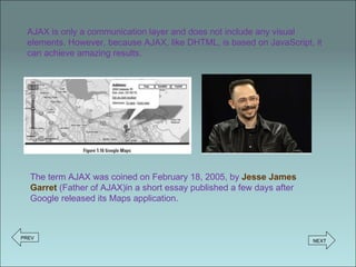 AJAX is only a communication layer and does not include any visual elements. However, because AJAX, like DHTML, is based on JavaScript, it can achieve amazing results. The term AJAX was coined on February 18, 2005, by  Jesse James Garret   (Father of AJAX)in a short essay published a few days after Google released its Maps application.  PREV NEXT 