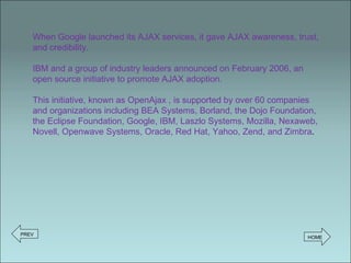 When Google launched its AJAX services, it gave AJAX awareness, trust, and credibility.  IBM and a group of industry leaders announced on February 2006, an open source initiative to promote AJAX adoption.  This initiative, known as OpenAjax , is supported by over 60 companies and organizations including BEA Systems, Borland, the Dojo Foundation, the Eclipse Foundation, Google, IBM, Laszlo Systems, Mozilla, Nexaweb, Novell, Openwave Systems, Oracle, Red Hat, Yahoo, Zend, and Zimbra . PREV HOME 