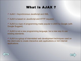 What is AJAX ? AJAX = Asynchronous JavaScript and XML. AJAX is based on JavaScript and HTTP requests. AJAX is a type of programming made popular in 2005 by Google (with Google Suggest). AJAX is not a new programming language, but a new way to use existing standards. AJAX is a group of interrelated web development techniques used on the client-side to create interactive web applications or rich Internet applications. HOME NEXT 