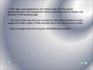 With Ajax, web applications can retrieve data from the server asynchronously in the background without interfering with the display and behavior of the existing page. The use of Ajax has led to an increase in interactive animation on web pages and better quality of Web services due to the asynchronous mode.  Data is usually retrieved using the  XMLHttpRequest  object PREV HOME 