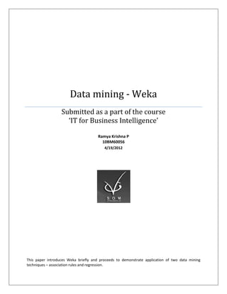 Data mining - Weka
                  Submitted as a part of the course
                    ‘IT for Business Intelligence’

                                      Ramya Krishna P
                                        10BM60056
                                         4/19/2012




This paper introduces Weka briefly and proceeds to demonstrate application of two data mining
techniques – association rules and regression.
 
