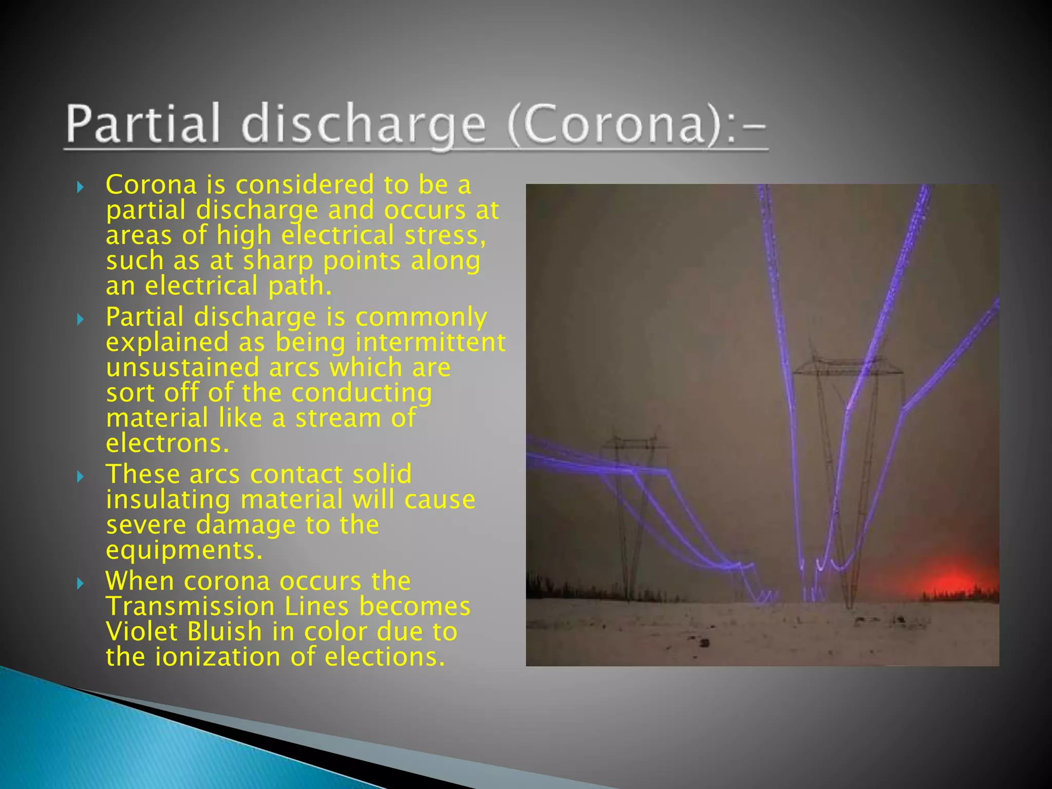  Corona is considered to be a
partial discharge and occurs at
areas of high electrical stress,
such as at sharp points along
an electrical path.
 Partial discharge is commonly
explained as being intermittent
unsustained arcs which are
sort off of the conducting
material like a stream of
electrons.
 These arcs contact solid
insulating material will cause
severe damage to the
equipments.
 When corona occurs the
Transmission Lines becomes
Violet Bluish in color due to
the ionization of elections.
 