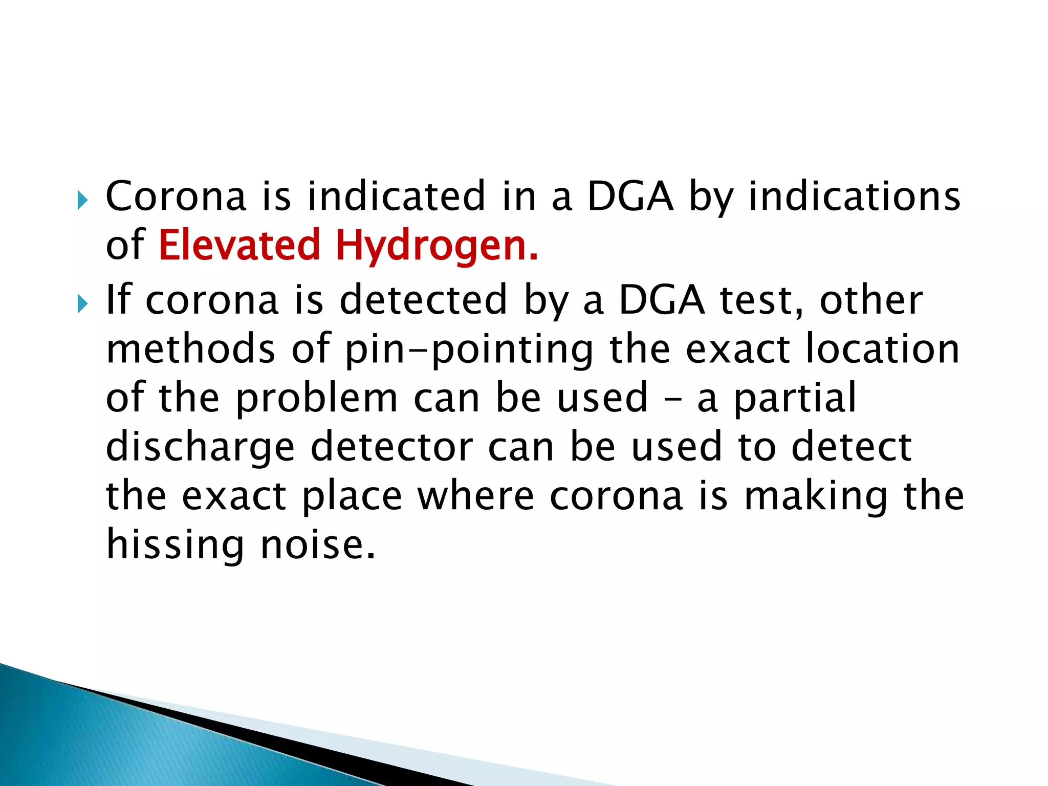  Corona is indicated in a DGA by indications
of Elevated Hydrogen.
 If corona is detected by a DGA test, other
methods of pin-pointing the exact location
of the problem can be used – a partial
discharge detector can be used to detect
the exact place where corona is making the
hissing noise.
 